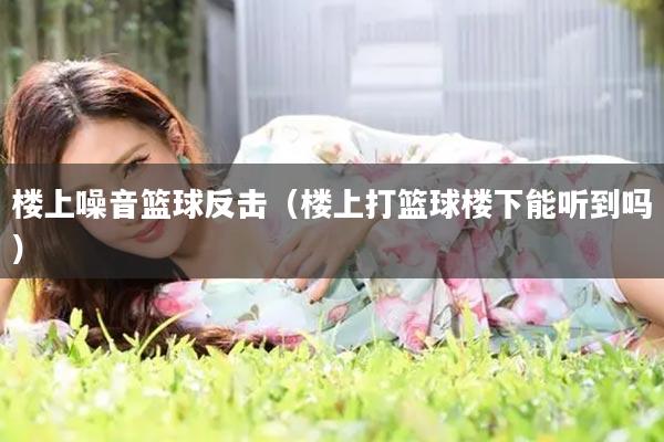 楼上噪音篮球反击（楼上打篮球楼下能听到吗）