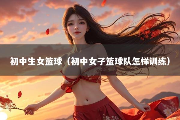 初中生女篮球（初中女子篮球队怎样训练）