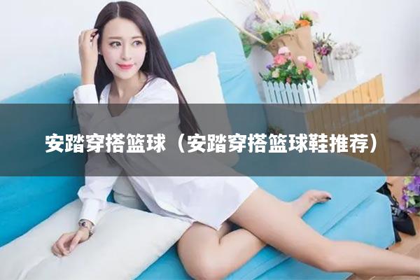 安踏穿搭篮球（安踏穿搭篮球鞋推荐）