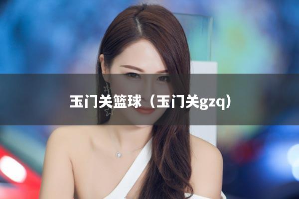玉门关篮球（玉门关gzq）